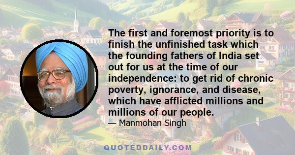 The first and foremost priority is to finish the unfinished task which the founding fathers of India set out for us at the time of our independence: to get rid of chronic poverty, ignorance, and disease, which have