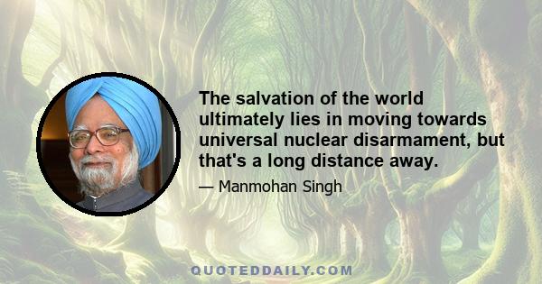 The salvation of the world ultimately lies in moving towards universal nuclear disarmament, but that's a long distance away.