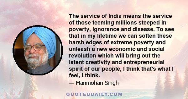 The service of India means the service of those teeming millions steeped in poverty, ignorance and disease. To see that in my lifetime we can soften these harsh edges of extreme poverty and unleash a new economic and