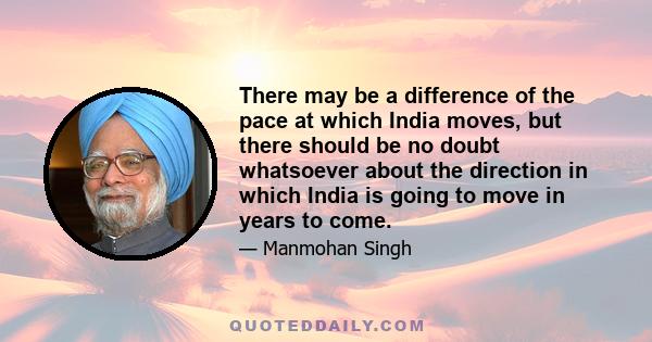 There may be a difference of the pace at which India moves, but there should be no doubt whatsoever about the direction in which India is going to move in years to come.