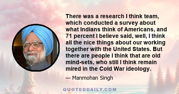 There was a research I think team, which conducted a survey about what Indians think of Americans, and 71 percent I believe said, well, I think all the nice things about our working together with the United States. But