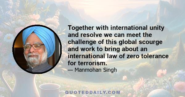 Together with international unity and resolve we can meet the challenge of this global scourge and work to bring about an international law of zero tolerance for terrorism.