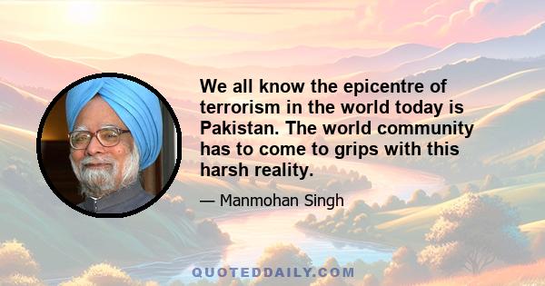 We all know the epicentre of terrorism in the world today is Pakistan. The world community has to come to grips with this harsh reality.