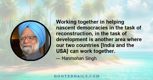 Working together in helping nascent democracies in the task of reconstruction, in the task of development is another area where our two countries [India and the USA] can work together.