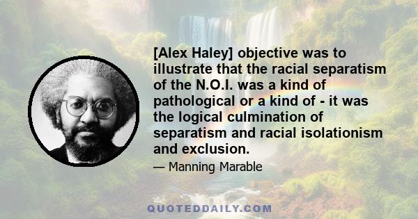 [Alex Haley] objective was to illustrate that the racial separatism of the N.O.I. was a kind of pathological or a kind of - it was the logical culmination of separatism and racial isolationism and exclusion.