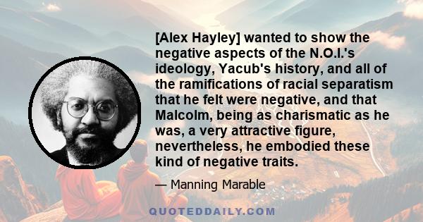 [Alex Hayley] wanted to show the negative aspects of the N.O.I.'s ideology, Yacub's history, and all of the ramifications of racial separatism that he felt were negative, and that Malcolm, being as charismatic as he