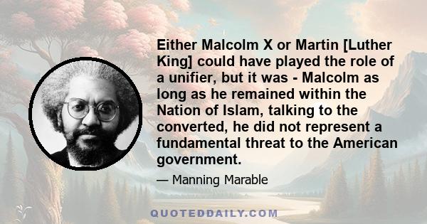 Either Malcolm X or Martin [Luther King] could have played the role of a unifier, but it was - Malcolm as long as he remained within the Nation of Islam, talking to the converted, he did not represent a fundamental