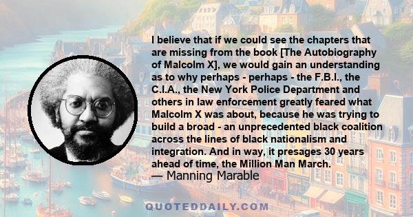 I believe that if we could see the chapters that are missing from the book [The Autobiography of Malcolm X], we would gain an understanding as to why perhaps - perhaps - the F.B.I., the C.I.A., the New York Police