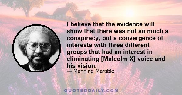 I believe that the evidence will show that there was not so much a conspiracy, but a convergence of interests with three different groups that had an interest in eliminating [Malcolm X] voice and his vision.