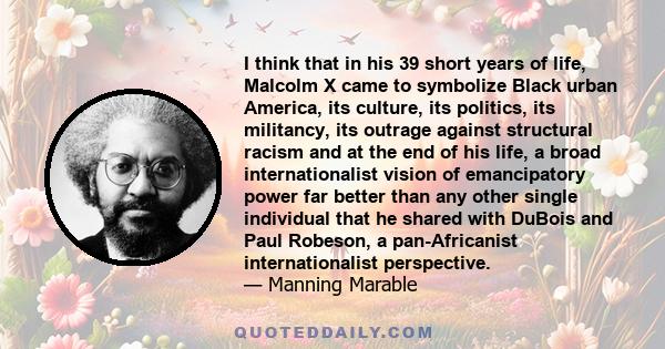 I think that in his 39 short years of life, Malcolm X came to symbolize Black urban America, its culture, its politics, its militancy, its outrage against structural racism and at the end of his life, a broad