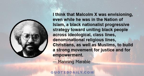 I think that Malcolm X was envisioning, even while he was in the Nation of Islam, a black nationalist progressive strategy toward uniting black people across ideological, class lines, denominational religious lines,