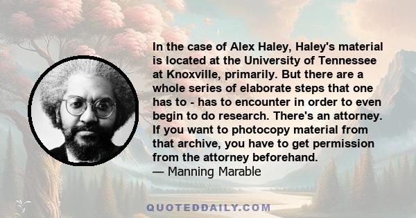 In the case of Alex Haley, Haley's material is located at the University of Tennessee at Knoxville, primarily. But there are a whole series of elaborate steps that one has to - has to encounter in order to even begin to 