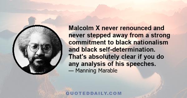 Malcolm X never renounced and never stepped away from a strong commitment to black nationalism and black self-determination. That's absolutely clear if you do any analysis of his speeches.