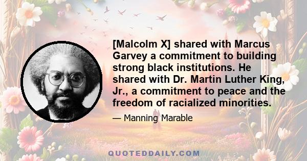 [Malcolm X] shared with Marcus Garvey a commitment to building strong black institutions. He shared with Dr. Martin Luther King, Jr., a commitment to peace and the freedom of racialized minorities.