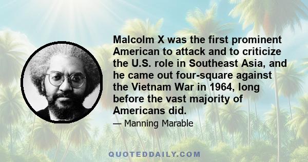 Malcolm X was the first prominent American to attack and to criticize the U.S. role in Southeast Asia, and he came out four-square against the Vietnam War in 1964, long before the vast majority of Americans did.