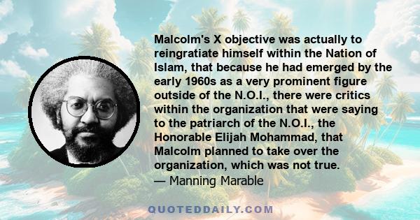 Malcolm's X objective was actually to reingratiate himself within the Nation of Islam, that because he had emerged by the early 1960s as a very prominent figure outside of the N.O.I., there were critics within the