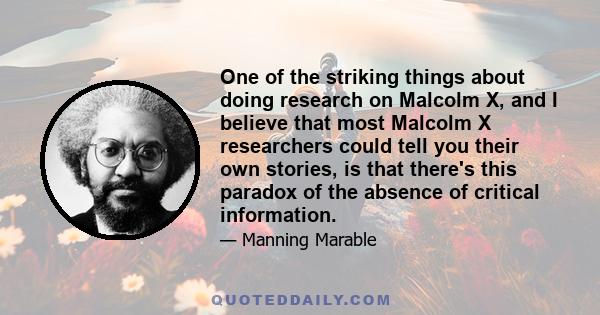 One of the striking things about doing research on Malcolm X, and I believe that most Malcolm X researchers could tell you their own stories, is that there's this paradox of the absence of critical information.