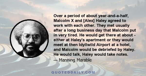 Over a period of about year-and-a-half, Malcolm X and [Alex] Haley agreed to work with each other. They met usually after a long business day that Malcolm put in very tired. He would get there at about - either at