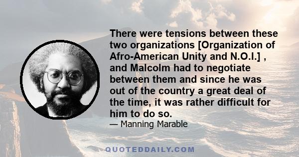 There were tensions between these two organizations [Organization of Afro-American Unity and N.O.I.] , and Malcolm had to negotiate between them and since he was out of the country a great deal of the time, it was