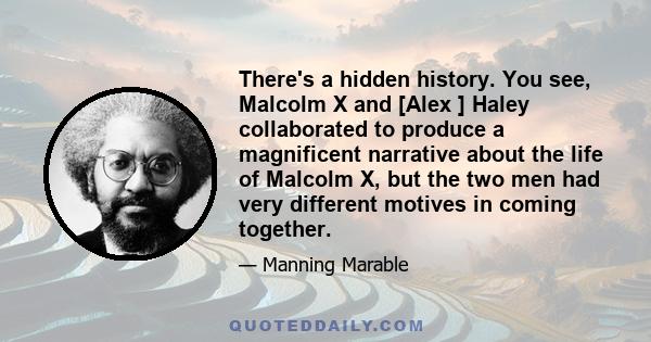 There's a hidden history. You see, Malcolm X and [Alex ] Haley collaborated to produce a magnificent narrative about the life of Malcolm X, but the two men had very different motives in coming together.