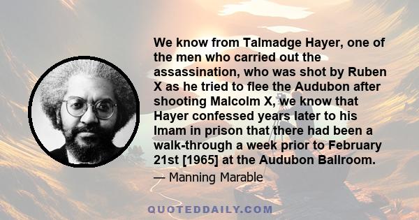 We know from Talmadge Hayer, one of the men who carried out the assassination, who was shot by Ruben X as he tried to flee the Audubon after shooting Malcolm X, we know that Hayer confessed years later to his Imam in