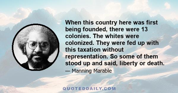 When this country here was first being founded, there were 13 colonies. The whites were colonized. They were fed up with this taxation without representation. So some of them stood up and said, liberty or death.