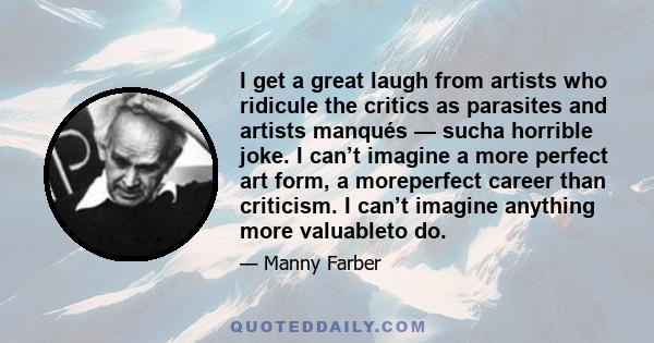 I get a great laugh from artists who ridicule the critics as parasites and artists manqués — sucha horrible joke. I can’t imagine a more perfect art form, a moreperfect career than criticism. I can’t imagine anything