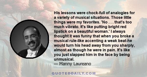 His lessons were chock-full of analogies for a variety of musical situations. Those little things were my favorites. 'No . . . that's too much vibrato. It's like putting bright red lipstick on a beautiful woman.' I