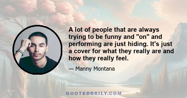 A lot of people that are always trying to be funny and on and performing are just hiding. It's just a cover for what they really are and how they really feel.