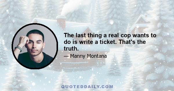 The last thing a real cop wants to do is write a ticket. That's the truth.