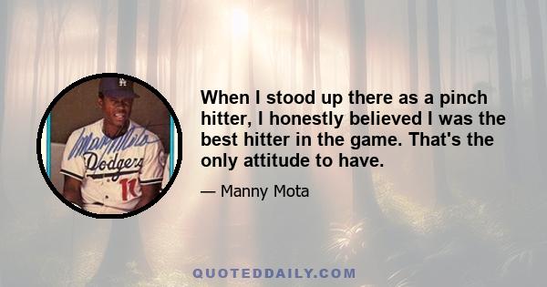 When I stood up there as a pinch hitter, I honestly believed I was the best hitter in the game. That's the only attitude to have.