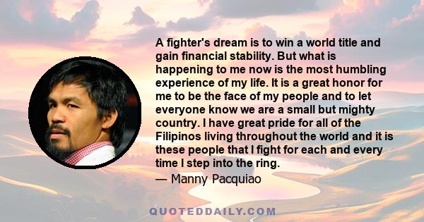 A fighter's dream is to win a world title and gain financial stability. But what is happening to me now is the most humbling experience of my life. It is a great honor for me to be the face of my people and to let