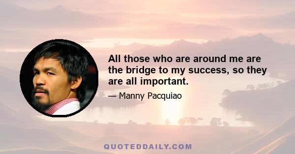 All those who are around me are the bridge to my success, so they are all important.