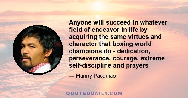 Anyone will succeed in whatever field of endeavor in life by acquiring the same virtues and character that boxing world champions do - dedication, perseverance, courage, extreme self-discipline and prayers