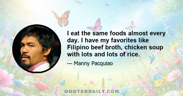 I eat the same foods almost every day. I have my favorites like Filipino beef broth, chicken soup with lots and lots of rice.