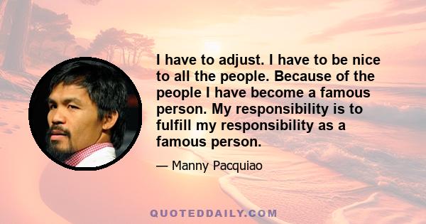 I have to adjust. I have to be nice to all the people. Because of the people I have become a famous person. My responsibility is to fulfill my responsibility as a famous person.