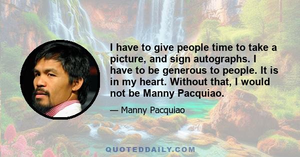 I have to give people time to take a picture, and sign autographs. I have to be generous to people. It is in my heart. Without that, I would not be Manny Pacquiao.