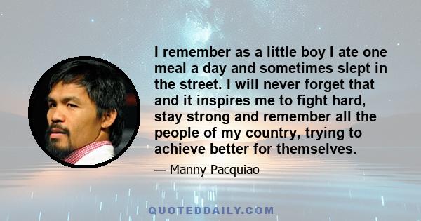 I remember as a little boy I ate one meal a day and sometimes slept in the street. I will never forget that and it inspires me to fight hard, stay strong and remember all the people of my country, trying to achieve