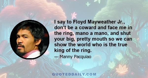 I say to Floyd Mayweather Jr., don't be a coward and face me in the ring, mano a mano, and shut your big, pretty mouth so we can show the world who is the true king of the ring.