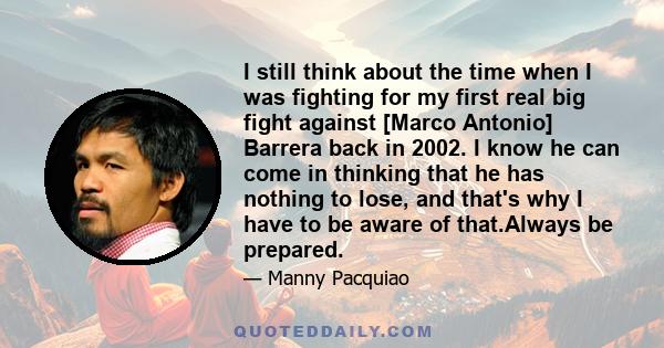 I still think about the time when I was fighting for my first real big fight against [Marco Antonio] Barrera back in 2002. I know he can come in thinking that he has nothing to lose, and that's why I have to be aware of 