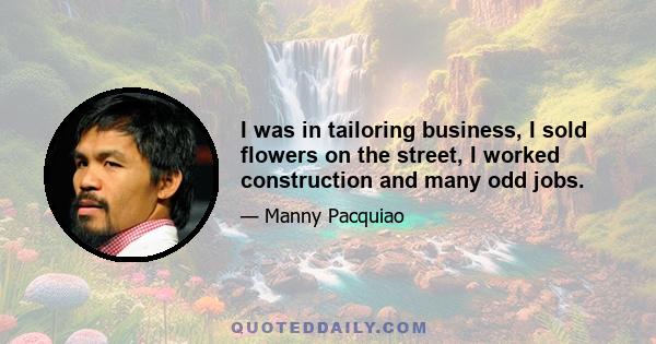 I was in tailoring business, I sold flowers on the street, I worked construction and many odd jobs.