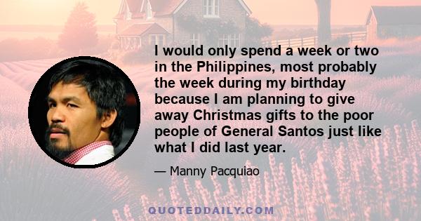 I would only spend a week or two in the Philippines, most probably the week during my birthday because I am planning to give away Christmas gifts to the poor people of General Santos just like what I did last year.