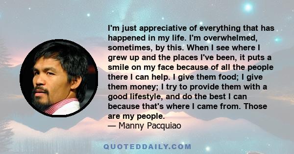 I'm just appreciative of everything that has happened in my life. I'm overwhelmed, sometimes, by this. When I see where I grew up and the places I've been, it puts a smile on my face because of all the people there I