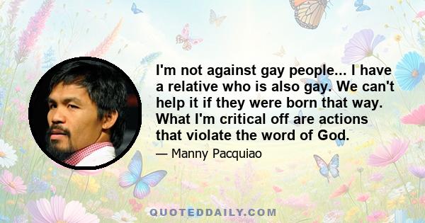 I'm not against gay people... I have a relative who is also gay. We can't help it if they were born that way. What I'm critical off are actions that violate the word of God.