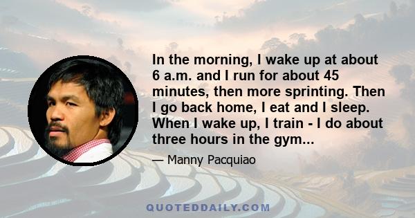 In the morning, I wake up at about 6 a.m. and I run for about 45 minutes, then more sprinting. Then I go back home, I eat and I sleep. When I wake up, I train - I do about three hours in the gym...