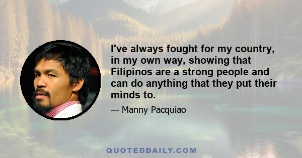 I've always fought for my country, in my own way, showing that Filipinos are a strong people and can do anything that they put their minds to.