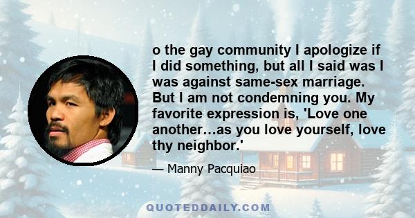 o the gay community I apologize if I did something, but all I said was I was against same-sex marriage. But I am not condemning you. My favorite expression is, 'Love one another…as you love yourself, love thy neighbor.'