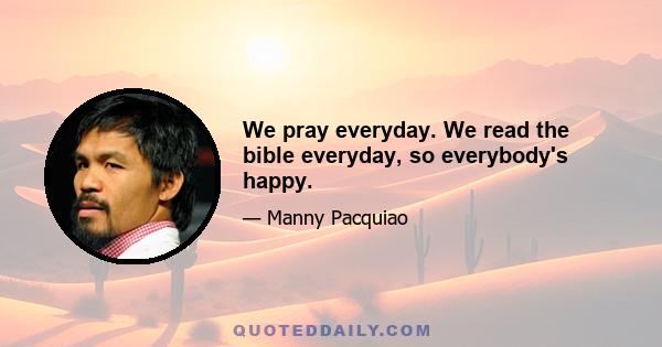 We pray everyday. We read the bible everyday, so everybody's happy.