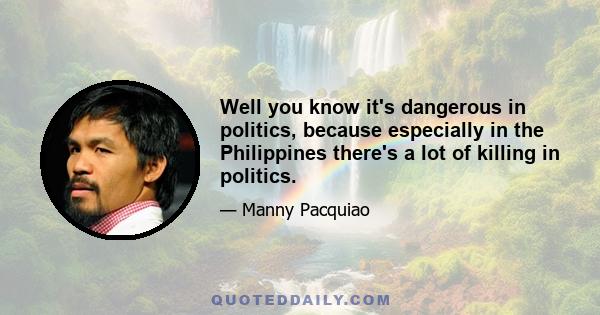 Well you know it's dangerous in politics, because especially in the Philippines there's a lot of killing in politics.