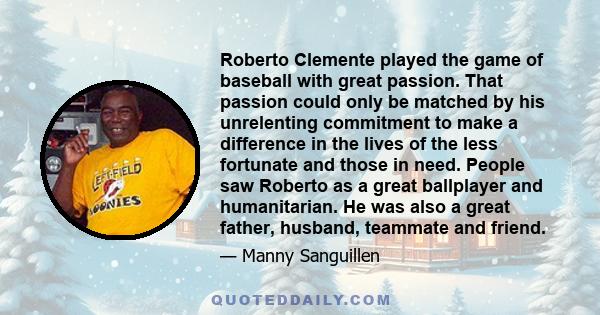 Roberto Clemente played the game of baseball with great passion. That passion could only be matched by his unrelenting commitment to make a difference in the lives of the less fortunate and those in need. People saw